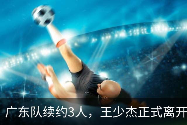 广东队续约3人，王少杰正式离开，周鹏600万顶薪回归