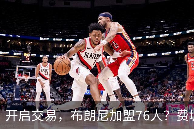 开启交易，布朗尼加盟76人？费城计划曝光，湖人官宣，詹姆斯支持