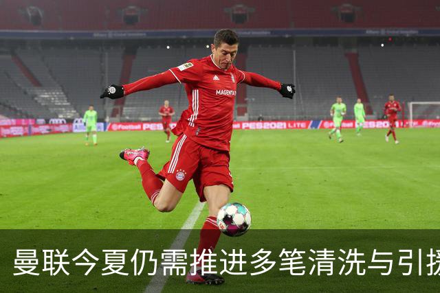 曼联今夏仍需推进多笔清洗与引援，卡里克体系补强进入关键期
