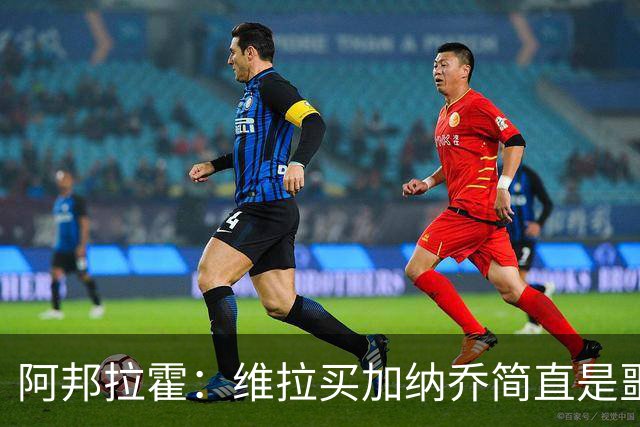 阿邦拉霍：维拉买加纳乔简直是噩梦，怎么看都是一步臭棋
